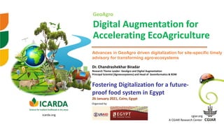 GeoAgro
Digital Augmentation for
Accelerating EcoAgriculture
Dr. Chandrashekhar Biradar
Research Theme Leader- GeoAgro and Digital Augmentation
Principal Scientist (Agroecosystems) and Head of Geoinformatics & RDM
Advances in GeoAgro driven digitalization for site-specific timely
advisory for transforming agro-ecosystems
cgiar.org
A CGIAR Research Center
icarda.org
Organized by
Fostering Digitalization for a future-
proof food system in Egypt
26 January 2021, Cairo, Egypt
 
