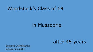 Woodstock’s Class of 69 
in Mussoorie 
after 45 years 
Going to Chandrashila 
October 26, 2014 
 