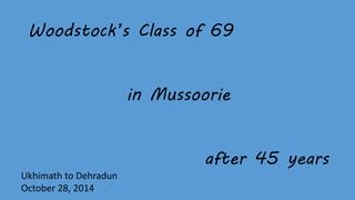 Woodstock’s Class of 69 
in Mussoorie 
after 45 years 
Ukhimath to Dehradun 
October 28, 2014 
 