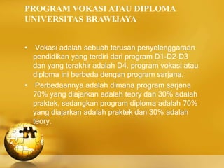 PROGRAM VOKASI ATAU DIPLOMA
UNIVERSITAS BRAWIJAYA
• Vokasi adalah sebuah terusan penyelenggaraan
pendidikan yang terdiri dari program D1-D2-D3
dan yang terakhir adalah D4. program vokasi atau
diploma ini berbeda dengan program sarjana.
• Perbedaannya adalah dimana program sarjana
70% yang diajarkan adalah teory dan 30% adalah
praktek, sedangkan program diploma adalah 70%
yang diajarkan adalah praktek dan 30% adalah
teory.
 