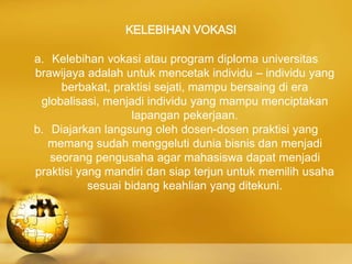 KELEBIHAN VOKASI
a. Kelebihan vokasi atau program diploma universitas
brawijaya adalah untuk mencetak individu – individu yang
berbakat, praktisi sejati, mampu bersaing di era
globalisasi, menjadi individu yang mampu menciptakan
lapangan pekerjaan.
b. Diajarkan langsung oleh dosen-dosen praktisi yang
memang sudah menggeluti dunia bisnis dan menjadi
seorang pengusaha agar mahasiswa dapat menjadi
praktisi yang mandiri dan siap terjun untuk memilih usaha
sesuai bidang keahlian yang ditekuni.
 
