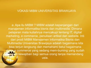 VOKASI MIBM UNIVERSITAS BRAWIJAYA
a. Apa itu MIBM ? MIBM adalah kepanjangan dari
manajemen informatika bisnis dan multimedia. Dimana
pelajaran mata kuliahnya mencakupi tentang IT, digital
marketing, e commerce, penulisan artikel dan website. Inti
dari prodi MIBM Manajemen Informatika Bisnis dan
Multimedia Universitas Brawijaya adalah bagaimana kita
bisa terjun langsung dan memahami betul bagaimana
dunia e commerce yang sedang mem-buming yang sudah
menjadi kewajiban bagi semua orang tanpa memandang
usia.
 