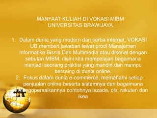 MANFAAT KULIAH DI VOKASI MIBM
UNIVERSITAS BRAWIJAYA
1. Dalam dunia yang modern dan serba internet, VOKASI
UB memberi jawaban lewat prodi Manajemen
Informatika Bisnis Dan Multimedia atau dikenal dengan
sebutan MIBM, disini kita mempelajari bagaimana
menjadi seorang praktisi yang mandiri dan mampu
bersaing di dunia online.
2. Fokus dalam dunia e-commerce, memahami setiap
penjualan online beserta sistemnya dan bagaimana
mengoperasikannya contohnya lazada, olx, rakuten dan
ikea
 