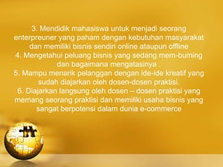 3. Mendidik mahasiswa untuk menjadi seorang
enterpreuner yang paham dengan kebutuhan masyarakat
dan memiliki bisnis sendiri online ataupun offline
4. Mengetahui peluang bisnis yang sedang mem-buming
dan bagaimana mengatasinya .
5. Mampu menarik pelanggan dengan ide-ide kreatif yang
sudah diajarkan oleh dosen-dosen praktisi.
6. Diajarkan langsung oleh dosen – dosen praktisi yang
memang seorang praktisi dan memiliki usaha bisnis yang
sangat berpotensi dalam dunia e-commerce
 