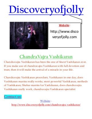 Discoveryofjolly
ChandraVajra Vashikaran
Chandravajra Vashikaran has been the one of finest Vashikaran ever.
If you make use of chandravajra Vashikaran with full devotion and
trust, then it will make the arrival of a miracle in your life.
Chandravajra Vashikaran procedure, Vashikaran in one day, does
Vashikaran mantra really works, most powerful Vashikaran, methods
of Vashikaran, Shabar mantra for Vashikaran, does chandravajra
Vashikaran really work, chandravajra Vashikaran specialist
Contact us:
Website:-
http://www.discoveryofjolly.com/chandravajra-vashikaran/
Website:
http://www.disco
veryofjolly.com
 