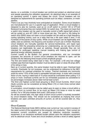 device, or a controller. A circuit breaker can control and protect an electrical circuit
and people operating the utilization equipment. An electrical relay is an example of
an operating control; it opens and closes the circuit. Circuit breakers are not
designed as replacements for operating controls such as relays, contactors, or motor
starters.
There is as you may intuitively have anticipated an exception. Some circuit breakers
are manufactured for use in a specific type of application. When a circuit breaker is
designed to also be routinely used as an on-off switch to control 120 or 277volt
florescent luminaires they are marked SWD, for switch duty. This does not mean that
a switch duty breaker can be used to manually control a traffic signal light where it
will be cycled on and off 1,000 or more times per day. The point is; the listing for
switch duty (SWD) does not mean a circuit breaker can be used as a high frequency
cycling operating control, such as a relay that has a life span rated in tens, if not
hundreds of thousands of duty cycles. While circuit breakers can be legitimately and
safely used as switches, the frequency and duration of such use is limited. Routinely
circuit breakers are manually operated for service-maintenance, and repair type
activities. With the preceding enhancing our understanding, we can say that circuit
breakers can legitimately be used as switches, though generally they are not
intended for prolonged repetitive manual breaking and making type control of
electrical energy utilization equipment.
Current Levels to Be Broken For general consideration, and our immediate
purposes; the amounts of current circuit breakers are required to open, can be
divided into the following three broad current amplitude groups.
The first and lowest being rated load or less. For example: a 60 amp low voltage
molded case thermal-magnetic breaker must be able to open or close 48 amps (80%
of its rating) or less.
Next up in current quantity, this same breaker must be able to open Overload level
currents. Overloads, for our purposes, can be understood by reference to the NEC
requirements for overload protection for motors. Thermal overloads are commonly
sized for some 115% of the motor’s nameplate full load amps. A motor with a service
factor of one, having a rated load of 10 amps would be overloaded when pulling 11.5
amps or more. Overload currents can for our immediate purposes be considered to
be percentages increases above rated normal load current.
The third and highest current level grouping is Short Circuit Currents. Short circuit
(fault) currents can be considered as being fifteen (15) or more times normal rated
load currents.
In summation, circuit breakers may be called upon to open or close a circuit within a
range of from no current flow, to as much as fifteen (15) times or more its rated
current. For a 100 amp breaker that could 1,500 amps or more.
As will be covered later, this high value of short circuit current is routinely exceeded
by circuit breakers today. This should not be considered as implying that circuit
breakers can open unlimited amounts of current, as will be covered later on, they
can not.
Over-Currents
The National Electrical Code (NEC) defines over current as “any current in excess of
the rated current of the equipment or the ampacity of a conductor.“ Over current (or
excessive current) conditions are caused by defective conductor insulation,
equipment, or an excessive workload burden placed upon the utilization equipment
and its electrical circuit. Fuses and circuit breakers provide a level of safety against
11
 