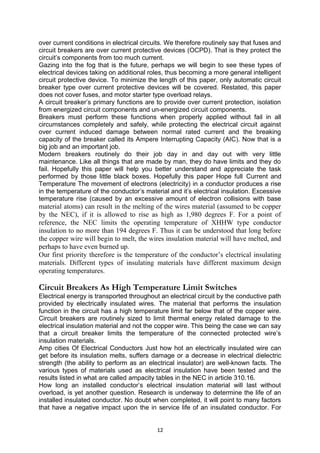 over current conditions in electrical circuits. We therefore routinely say that fuses and
circuit breakers are over current protective devices (OCPD). That is they protect the
circuit’s components from too much current.
Gazing into the fog that is the future, perhaps we will begin to see these types of
electrical devices taking on additional roles, thus becoming a more general intelligent
circuit protective device. To minimize the length of this paper, only automatic circuit
breaker type over current protective devices will be covered. Restated, this paper
does not cover fuses, and motor starter type overload relays.
A circuit breaker’s primary functions are to provide over current protection, isolation
from energized circuit components and un-energized circuit components.
Breakers must perform these functions when properly applied without fail in all
circumstances completely and safely, while protecting the electrical circuit against
over current induced damage between normal rated current and the breaking
capacity of the breaker called its Ampere Interrupting Capacity (AIC). Now that is a
big job and an important job.
Modern breakers routinely do their job day in and day out with very little
maintenance. Like all things that are made by man, they do have limits and they do
fail. Hopefully this paper will help you better understand and appreciate the task
performed by those little black boxes. Hopefully this paper Hope full Current and
Temperature The movement of electrons (electricity) in a conductor produces a rise
in the temperature of the conductor’s material and it’s electrical insulation. Excessive
temperature rise (caused by an excessive amount of electron collisions with base
material atoms) can result in the melting of the wires material (assumed to be copper
by the NEC), if it is allowed to rise as high as 1,980 degrees F. For a point of
reference, the NEC limits the operating temperature of XHHW type conductor
insulation to no more than 194 degrees F. Thus it can be understood that long before
the copper wire will begin to melt, the wires insulation material will have melted, and
perhaps to have even burned up.
Our first priority therefore is the temperature of the conductor’s electrical insulating
materials. Different types of insulating materials have different maximum design
operating temperatures.
Circuit Breakers As High Temperature Limit Switches
Electrical energy is transported throughout an electrical circuit by the conductive path
provided by electrically insulated wires. The material that performs the insulation
function in the circuit has a high temperature limit far below that of the copper wire.
Circuit breakers are routinely sized to limit thermal energy related damage to the
electrical insulation material and not the copper wire. This being the case we can say
that a circuit breaker limits the temperature of the connected protected wire’s
insulation materials.
Amp cities Of Electrical Conductors Just how hot an electrically insulated wire can
get before its insulation melts, suffers damage or a decrease in electrical dielectric
strength (the ability to perform as an electrical insulator) are well-known facts. The
various types of materials used as electrical insulation have been tested and the
results listed in what are called ampacity tables in the NEC in article 310.16.
How long an installed conductor’s electrical insulation material will last without
overload, is yet another question. Research is underway to determine the life of an
installed insulated conductor. No doubt when completed, it will point to many factors
that have a negative impact upon the in service life of an insulated conductor. For
12
 