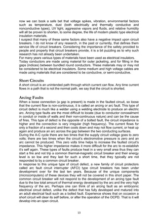 now we can book a safe bet that voltage spikes, vibration, environmental factors
such as temperature, dust (both electrically and thermally conductive and
nonconductive types), UV light, aggressive vapors and fluids, and relative humidity
will all be proven to shorten, to some degree, the life of modern plastic type electrical
insulation materials.
I suspect that many of these same factors also have a negative impact upon circuit
breakers. I do not know of any research, in the past or currently, that defines them
service life of circuit breakers. Considering the importance of the safety provided to
people and property that circuit breakers provide, it is a bit puzzling as to why such
research has not already been undertaken.
For many years various types of materials have been used as electrical insulators.
Today conductors are made using material for outer jacketing, and for filling in the
gaps (indices) between bundled round conductors. These materials may or may not
be considered to be electrical insulators. Some medium and high voltage cables are
made using materials that are considered to be conductive, or semi-conductive.
Short Circuits
A short circuit is an unintended path through which current can flow. Any time current
flows in a path that is not the normal path, we say that the circuit is shorted.
Arcing Faults
When a loose connection (a gap is present) is made in the faulted circuit, so loose
that the current flow is non-continuous, it is called an arcing or arc fault. This type of
circuit defect is much like a welder using a welding electrode to produce an electric
arc. Arcing type faults are the most difficult to locate (due to conductor concealment
in conduit or inside of walls and their non-continuous nature) and can be the cause
of fires. This type of defect is the opposite of a bolted fault, the circuit impedance is
higher and the connection is very irregular (high frequency). The current flows for
only a fraction of a second and then cools down and may not flow current, or heat up
again and produce an arc across the gap between the two conducting surfaces.
During the A-C cycle there are two times that the supply circuit voltage goes to zero
volts; there are two times when the circuit’s electromotive pressure is zero and an
arc cannot be produced. This zero volts time helps to increase the faulted circuit’s
impedance. This higher impedance makes it more difficult for the arc to re-establish
it’s self again. These types of faults produce heat in a very small area thus they can
start a fire and not trip a common thermal-magnetic circuit breaker and their energy
level is so low and they last for such a short time, that they typically are not
responded to by a common circuit breaker.
In response to this unique type of circuit defect, a new family of circuit protectors
called arc fault circuit interrupter (AFCI) type circuit breakers has been under
development over for the last ten years. Because of the unique components
(microcomputers) of these devices they will not be covered in this short paper. The
common circuit breaker will not respond to the development of an arcing type fault
due to the low total amount of thermal energy developed by the arc and the very high
frequency of the arc. Perhaps one can think of an arcing fault as an embryonic
electrical circuit defect, unlike the defect that has fully developed and matured into
an adult electrical fault such as a bolted fault. Experience shows that on occasion a
short circuit will clear its self before, or after the operation of the OCPD. That is it will
develop into an open circuit.
13
 