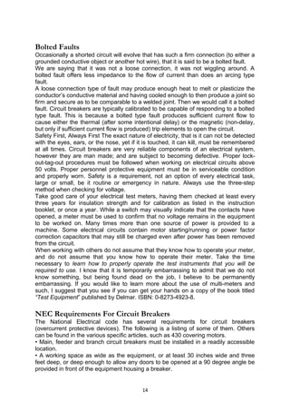 Bolted Faults
Occasionally a shorted circuit will evolve that has such a firm connection (to either a
grounded conductive object or another hot wire), that it is said to be a bolted fault.
We are saying that it was not a loose connection, it was not wiggling around. A
bolted fault offers less impedance to the flow of current than does an arcing type
fault.
A loose connection type of fault may produce enough heat to melt or plasticize the
conductor’s conductive material and having cooled enough to then produce a joint so
firm and secure as to be comparable to a welded joint. Then we would call it a bolted
fault. Circuit breakers are typically calibrated to be capable of responding to a bolted
type fault. This is because a bolted type fault produces sufficient current flow to
cause either the thermal (after some intentional delay) or the magnetic (non-delay,
but only if sufficient current flow is produced) trip elements to open the circuit.
Safety First, Always First The exact nature of electricity, that is it can not be detected
with the eyes, ears, or the nose, yet if it is touched, it can kill, must be remembered
at all times. Circuit breakers are very reliable components of an electrical system,
however they are man made; and are subject to becoming defective. Proper lock-
out-tag-out procedures must be followed when working on electrical circuits above
50 volts. Proper personnel protective equipment must be in serviceable condition
and properly worn. Safety is a requirement, not an option of every electrical task,
large or small, be it routine or emergency in nature. Always use the three-step
method when checking for voltage.
Take good care of your electrical test meters, having them checked at least every
three years for insulation strength and for calibration as listed in the instruction
booklet, or once a year. While a switch may visually indicate that the contacts have
opened, a meter must be used to confirm that no voltage remains in the equipment
to be worked on. Many times more than one source of power is provided to a
machine. Some electrical circuits contain motor starting/running or power factor
correction capacitors that may still be charged even after power has been removed
from the circuit.
When working with others do not assume that they know how to operate your meter,
and do not assume that you know how to operate their meter. Take the time
necessary to learn how to properly operate the test instruments that you will be
required to use. I know that it is temporarily embarrassing to admit that we do not
know something, but being found dead on the job, I believe to be permanently
embarrassing. If you would like to learn more about the use of multi-meters and
such, I suggest that you see if you can get your hands on a copy of the book titled
“Test Equipment” published by Delmar. ISBN: 0-8273-4923-8.
NEC Requirements For Circuit Breakers
The National Electrical code has several requirements for circuit breakers
(overcurrent protective devices). The following is a listing of some of them. Others
can be found in the various specific articles, such as 430 covering motors.
• Main, feeder and branch circuit breakers must be installed in a readily accessible
location.
• A working space as wide as the equipment, or at least 30 inches wide and three
feet deep, or deep enough to allow any doors to be opened at a 90 degree angle be
provided in front of the equipment housing a breaker.
14
 