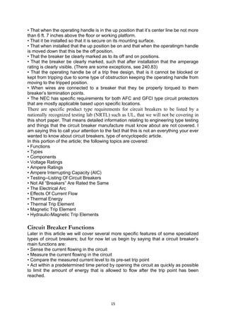 • That when the operating handle is in the up position that it’s center line be not more
than 6 ft. 7 inches above the floor or working platform.
• That it be installed so that it is secure on its mounting surface.
• That when installed that the up position be on and that when the operatingm handle
is moved down that this be the off position.
• That the breaker be clearly marked as to its off and on positions.
• That the breaker be clearly marked, such that after installation that the amperage
rating is clearly visible. (There are some exceptions, see 240.83)
• That the operating handle be of a trip free design, that is it cannot be blocked or
kept from tripping due to some type of obstruction keeping the operating handle from
moving to the tripped position.
• When wires are connected to a breaker that they be properly torqued to them
breaker’s termination points.
• The NEC has specific requirements for both AFC and GFCI type circuit protectors
that are mostly applicable based upon specific locations.
There are specific product type requirements for circuit breakers to be listed by a
nationally recognized testing lab (NRTL) such as UL, that we will not be covering in
this short paper. That means detailed information relating to engineering type testing
and things that the circuit breaker manufacture must know about are not covered. I
am saying this to call your attention to the fact that this is not an everything your ever
wanted to know about circuit breakers, type of encyclopedic article.
In this portion of the article; the following topics are covered:
• Functions
• Types
• Components
• Voltage Ratings
• Ampere Ratings
• Ampere Interrupting Capacity (AIC)
• Testing--Listing Of Circuit Breakers
• Not All “Breakers” Are Rated the Same
• The Electrical Arc
• Effects Of Current Flow
• Thermal Energy
• Thermal Trip Element
• Magnetic Trip Element
• Hydraulic-Magnetic Trip Elements
Circuit Breaker Functions
Later in this article we will cover several more specific features of some specialized
types of circuit breakers; but for now let us begin by saying that a circuit breaker’s
main functions are:
• Sense the current flowing in the circuit
• Measure the current flowing in the circuit
• Compare the measured current level to its pre-set trip point
• Act within a predetermined time period by opening the circuit as quickly as possible
to limit the amount of energy that is allowed to flow after the trip point has been
reached.
15
 