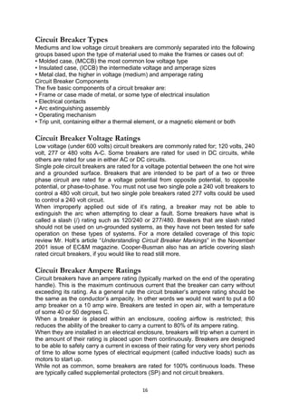 Circuit Breaker Types
Mediums and low voltage circuit breakers are commonly separated into the following
groups based upon the type of material used to make the frames or cases out of:
• Molded case, (MCCB) the most common low voltage type
• Insulated case, (ICCB) the intermediate voltage and amperage sizes
• Metal clad, the higher in voltage (medium) and amperage rating
Circuit Breaker Components
The five basic components of a circuit breaker are:
• Frame or case made of metal, or some type of electrical insulation
• Electrical contacts
• Arc extinguishing assembly
• Operating mechanism
• Trip unit, containing either a thermal element, or a magnetic element or both
Circuit Breaker Voltage Ratings
Low voltage (under 600 volts) circuit breakers are commonly rated for; 120 volts, 240
volt, 277 or 480 volts A-C. Some breakers are rated for used in DC circuits, while
others are rated for use in either AC or DC circuits.
Single pole circuit breakers are rated for a voltage potential between the one hot wire
and a grounded surface. Breakers that are intended to be part of a two or three
phase circuit are rated for a voltage potential from opposite potential, to opposite
potential, or phase-to-phase. You must not use two single pole a 240 volt breakers to
control a 480 volt circuit, but two single pole breakers rated 277 volts could be used
to control a 240 volt circuit.
When improperly applied out side of it’s rating, a breaker may not be able to
extinguish the arc when attempting to clear a fault. Some breakers have what is
called a slash (/) rating such as 120/240 or 277/480. Breakers that are slash rated
should not be used on un-grounded systems, as they have not been tested for safe
operation on these types of systems. For a more detailed coverage of this topic
review Mr. Holt’s article “Understanding Circuit Breaker Markings” in the November
2001 issue of EC&M magazine. Cooper-Busman also has an article covering slash
rated circuit breakers, if you would like to read still more.
Circuit Breaker Ampere Ratings
Circuit breakers have an ampere rating (typically marked on the end of the operating
handle). This is the maximum continuous current that the breaker can carry without
exceeding its rating. As a general rule the circuit breaker’s ampere rating should be
the same as the conductor’s ampacity. In other words we would not want to put a 60
amp breaker on a 10 amp wire. Breakers are tested in open air, with a temperature
of some 40 or 50 degrees C.
When a breaker is placed within an enclosure, cooling airflow is restricted; this
reduces the ability of the breaker to carry a current to 80% of its ampere rating.
When they are installed in an electrical enclosure, breakers will trip when a current in
the amount of their rating is placed upon them continuously. Breakers are designed
to be able to safely carry a current in excess of their rating for very very short periods
of time to allow some types of electrical equipment (called inductive loads) such as
motors to start up.
While not as common, some breakers are rated for 100% continuous loads. These
are typically called supplemental protectors (SP) and not circuit breakers.
16
 