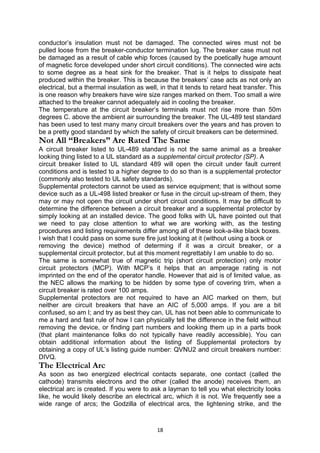 conductor’s insulation must not be damaged. The connected wires must not be
pulled loose from the breaker-conductor termination lug. The breaker case must not
be damaged as a result of cable whip forces (caused by the poetically huge amount
of magnetic force developed under short circuit conditions). The connected wire acts
to some degree as a heat sink for the breaker. That is it helps to dissipate heat
produced within the breaker. This is because the breakers’ case acts as not only an
electrical, but a thermal insulation as well, in that it tends to retard heat transfer. This
is one reason why breakers have wire size ranges marked on them. Too small a wire
attached to the breaker cannot adequately aid in cooling the breaker.
The temperature at the circuit breaker’s terminals must not rise more than 50m
degrees C. above the ambient air surrounding the breaker. The UL-489 test standard
has been used to test many many circuit breakers over the years and has proven to
be a pretty good standard by which the safety of circuit breakers can be determined.
Not All “Breakers” Are Rated The Same
A circuit breaker listed to UL-489 standard is not the same animal as a breaker
looking thing listed to a UL standard as a supplemental circuit protector (SP). A
circuit breaker listed to UL standard 489 will open the circuit under fault current
conditions and is tested to a higher degree to do so than is a supplemental protector
(commonly also tested to UL safety standards).
Supplemental protectors cannot be used as service equipment; that is without some
device such as a UL-498 listed breaker or fuse in the circuit up-stream of them, they
may or may not open the circuit under short circuit conditions. It may be difficult to
determine the difference between a circuit breaker and a supplemental protector by
simply looking at an installed device. The good folks with UL have pointed out that
we need to pay close attention to what we are working with, as the testing
procedures and listing requirements differ among all of these look-a-like black boxes.
I wish that I could pass on some sure fire just looking at it (without using a book or
removing the device) method of determing if it was a circuit breaker, or a
supplemental circuit protector, but at this moment regrettably I am unable to do so.
The same is somewhat true of magnetic trip (short circuit protection) only motor
circuit protectors (MCP). With MCP’s it helps that an amperage rating is not
imprinted on the end of the operator handle. However that aid is of limited value, as
the NEC allows the marking to be hidden by some type of covering trim, when a
circuit breaker is rated over 100 amps.
Supplemental protectors are not required to have an AIC marked on them, but
neither are circuit breakers that have an AIC of 5,000 amps. If you are a bit
confused, so am I; and try as best they can, UL has not been able to communicate to
me a hard and fast rule of how I can physically tell the difference in the field without
removing the device, or finding part numbers and looking them up in a parts book
(that plant maintenance folks do not typically have readily accessible). You can
obtain additional information about the listing of Supplemental protectors by
obtaining a copy of UL’s listing guide number: QVNU2 and circuit breakers number:
DIVQ.
The Electrical Arc
As soon as two energized electrical contacts separate, one contact (called the
cathode) transmits electrons and the other (called the anode) receives them, an
electrical arc is created. If you were to ask a layman to tell you what electricity looks
like, he would likely describe an electrical arc, which it is not. We frequently see a
wide range of arcs; the Godzilla of electrical arcs, the lightening strike, and the
18
 