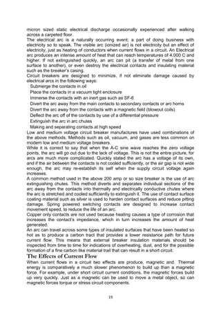 micron sized static electrical discharge occasionally experienced after walking
across a carpeted floor.
The electrical arc is a naturally occurring event; a part of doing business with
electricity so to speak. The visible arc (ionized air) is not electricity but an effect of
electricity, just as heating of conductors when current flows in a circuit. An Electrical
arc produces an intense amount of heat that can reach temperatures of 4,000 C and
higher. If not extinguished quickly, an arc can pit (a transfer of metal from one
surface to another), or even destroy the electrical contacts and insulating material
such as the breaker’s casing.
Circuit breakers are designed to minimize, if not eliminate damage caused by
electrical arcs in the following ways:
Submerge the contacts in oil
Place the contacts in a vacuum tight enclosure
Immerse the contacts with an inert gas such as SF-6
Divert the arc away from the main contacts to secondary contacts or arc horns
Divert the arc away from the contacts with a magnetic field (blowout coils)
Deflect the arc off of the contacts by use of a differential pressure
Extinguish the arc in arc chutes
Making and separating contacts at high speed
Low and medium voltage circuit breaker manufactures have used combinations of
the above methods. Methods such as oil, vacuum, and gases are less common on
modern low and medium voltage breakers.
While it is correct to say that when the A-C sine wave reaches the zero voltage
points, the arc will go out due to the lack of voltage. This is not the entire picture, for
arcs are much more complicated. Quickly stated the arc has a voltage of its own,
and if the air between the contacts is not cooled sufficiently, or the air gap is not wide
enough, the arc may re-establish its self when the supply circuit voltage again
increases.
A common method used in the above 200 amp or so size breaker is the use of arc
extinguishing chutes. This method diverts and separates individual sections of the
arc away from the contacts into thermally and electrically conductive chutes where
the arc is stretched and cooled sufficiently to extinguish it. The use of contact surface
coating material such as silver is used to harden contact surfaces and reduce pitting
damage. Spring powered switching contacts are designed to increase contact
movement speed, to reduce the life of an arc.
Copper only contacts are not used because heating causes a type of corrosion that
increases the contact’s impedance, which in turn increases the amount of heat
generated.
An arc can travel across some types of insulated surfaces that have been heated so
hot as to produce a carbon tract that provides a lower resistance path for future
current flow. This means that external breaker insulation materials should be
inspected from time to time for indications of overheating, dust, and for the possible
formation of a fine carbon like material trail that can result in a short circuit.
The Effects of Current Flow
When current flows in a circuit two effects are produce, magnetic and. Thermal
energy is comparatively a much slower phenomenon to build up than a magnetic
force. For example, under short circuit current conditions, the magnetic forces build
up very quickly. Just as a magnetic can be used to move a metal object, so can
magnetic forces torque or stress circuit components.
19
 