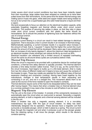 Under severe short circuit current conditions bus bars have been instantly ripped
from their mountings, large cables have been whipped so violently as to have been
pulled loose from their terminations. At the same time the slower thermal energy was
melting sand in fuses into glass, while steel and copper metals were being heated so
hot as to be turned into a superheated gas (the solid metal became a liquid and then
a vapor).
We tend occasionally to focus our attention on the electrical insulation aspects, while
potentially forgetting magnetic and thermal effects under short circuit current
conditions. The practice of securing big cables in place, so that they stay in place
under short circuit current conditions with thin plastic like twine should be
reconsidered. So to should the practice of tightening buss bar fasteners without the
use of a torque wrench.
Thermal Energy
Excessive current flowing in a circuit can result in heat related damage to electrical
equipment. That is because a rise in current results in an increase in thermal energy.
Mathematically speaking, a current increase results in a squared value increase in
the amount of heat, that is, I squared T means that the higher the current the much
greater the amount of heat that will be developed. Many years ago it was established
that, an increase of only twenty degrees C. above the maximum rated temperature of
an electrical insulator (motor windings) can reduce its life by as much as 50%.
Electrical insulation can withstand only a limited amount of repeated overheating
(much the same as structural stress cycles are cumulative) before it fails.
Thermal Trip Element
When the circuit is required to be provided with a protective device for overload type
conditions, a thermal time delay element is typically provided. The thermal element
provides a time delay function called Inverse. That is to say, as the current flow in
the circuit increases, heat begins to builds up in a BI-metal element, (that is made
from two thin strips of different metal) and it begins to bow and cause the contacts of
the breaker to open. These two metals are selected for their different rates of thermal
expansion (heating) and contraction (cooling). Having been fused together by the
manufacture, changes in their temperature results in them expanding and
contracting in an arc, and not in a straight line. This movement allows them to be
used as the source of the force needed to open the breaker’s contacts.
Thermal elements require some of the heat to be dissipated before they can be reset
after having tripped. This means that when a breaker trips on thermal element (due
to a running overload) it may need a few minutes to cool off before it can be reset.
Magnetic Trip Element
The trip unit is the brain of the breaker. It consists of the components necessary to
automatically open the circuit when an overcurrent is sensed. Generally a magnetic
sensing element, or both a magnetic and a thermal sensing element will be included
in the trip unit.
When a breaker has only a magnetic sensing element, it is a non-delay
instantaneous trip type. With this type of circuit breaker, no delay has been
intentionally designed into its operation. These devices have a magnetic coil that
surrounds a moveable plunger, which is held in place by a spring. The circuit current
flows through the magnetic coil and when it produces a pull on the plunger greater
than the retaining spring, it will move the plunger, which results in the device’s
contacts opening.
20
 