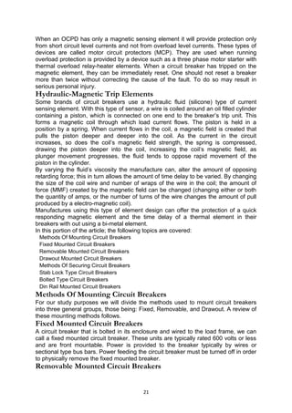 When an OCPD has only a magnetic sensing element it will provide protection only
from short circuit level currents and not from overload level currents. These types of
devices are called motor circuit protectors (MCP). They are used when running
overload protection is provided by a device such as a three phase motor starter with
thermal overload relay-heater elements. When a circuit breaker has tripped on the
magnetic element, they can be immediately reset. One should not reset a breaker
more than twice without correcting the cause of the fault. To do so may result in
serious personal injury.
Hydraulic-Magnetic Trip Elements
Some brands of circuit breakers use a hydraulic fluid (silicone) type of current
sensing element. With this type of sensor, a wire is coiled around an oil filled cylinder
containing a piston, which is connected on one end to the breaker’s trip unit. This
forms a magnetic coil through which load current flows. The piston is held in a
position by a spring. When current flows in the coil, a magnetic field is created that
pulls the piston deeper and deeper into the coil. As the current in the circuit
increases, so does the coil’s magnetic field strength, the spring is compressed,
drawing the piston deeper into the coil, increasing the coil’s magnetic field, as
plunger movement progresses, the fluid tends to oppose rapid movement of the
piston in the cylinder.
By varying the fluid’s viscosity the manufacture can, alter the amount of opposing
retarding force; this in turn allows the amount of time delay to be varied. By changing
the size of the coil wire and number of wraps of the wire in the coil; the amount of
force (MMF) created by the magnetic field can be changed (changing either or both
the quantity of amps, or the number of turns of the wire changes the amount of pull
produced by a electro-magnetic coil).
Manufactures using this type of element design can offer the protection of a quick
responding magnetic element and the time delay of a thermal element in their
breakers with out using a bi-metal element.
In this portion of the article; the following topics are covered:
Methods Of Mounting Circuit Breakers
Fixed Mounted Circuit Breakers
Removable Mounted Circuit Breakers
Drawout Mounted Circuit Breakers
Methods Of Securing Circuit Breakers
Stab Lock Type Circuit Breakers
Bolted Type Circuit Breakers
Din Rail Mounted Circuit Breakers
Methods Of Mounting Circuit Breakers
For our study purposes we will divide the methods used to mount circuit breakers
into three general groups, those being: Fixed, Removable, and Drawout. A review of
these mounting methods follows.
Fixed Mounted Circuit Breakers
A circuit breaker that is bolted in its enclosure and wired to the load frame, we can
call a fixed mounted circuit breaker. These units are typically rated 600 volts or less
and are front mountable. Power is provided to the breaker typically by wires or
sectional type bus bars. Power feeding the circuit breaker must be turned off in order
to physically remove the fixed mounted breaker.
Removable Mounted Circuit Breakers
21
 