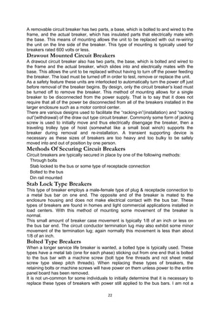 A removable circuit breaker has two parts, a base, which is bolted to and wired to the
frame, and the actual breaker, which has insulated parts that electrically mate with
the base. This means of mounting allows the unit to be replaced with out re-wiring
the unit on the line side of the breaker. This type of mounting is typically used for
breakers rated 600 volts or less.
Drawout Mounted Circuit Breakers
A drawout circuit breaker also has two parts, the base, which is bolted and wired to
the frame and the actual breaker, which slides into and electrically mates with the
base. This allows the unit to be replaced without having to turn off the power feeding
the breaker. The load must be turned off in order to test, remove or replace the unit.
As a safety feature these units are interlocked to automatically turn the power off just
before removal of the breaker begins. By design, only the circuit breaker’s load must
be turned off to remove the breaker. This method of mounting allows for a single
breaker to be disconnected from the power supply. That is to say that it does not
require that all of the power be disconnected from all of the breakers installed in the
larger enclosure such as a motor control center.
There are various designs used to facilitate the “racking-in”(installation) and “racking
out”(withdrawal) of the draw out type circuit breaker. Commonly some form of jacking
screw is used to initially move and thus electrically disengage the breaker, then a
traveling trolley type of hoist (somewhat like a small boat winch) supports the
breaker during removal and re-installation. A transient supporting device is
necessary as these sizes of breakers are too heavy and too bulky to be safely
moved into and out of position by one person.
Methods Of Securing Circuit Breakers
Circuit breakers are typically secured in place by one of the following methods:
Through bolts
Stab locked to the bus or some type of receptacle connection
Bolted to the bus
Din rail mounted
Stab Lock Type Breakers
This type of breaker employs a male-female type of plug & receptacle connection to
a metal bus bar on one end. The opposite end of the breaker is mated to the
enclosure housing and does not make electrical contact with the bus bar. These
types of breakers are found in homes and light commercial applications installed in
load centers. With this method of mounting some movement of the breaker is
normal.
This small amount of breaker case movement is typically 1/8 of an inch or less on
the bus bar end. The circuit conductor termination lug may also exhibit some minor
movement of the termination lug; again normally this movement is less than about
1/8 of an inch.
Bolted Type Breakers
When a longer service life breaker is wanted, a bolted type is typically used. These
types have a metal tab (one for each phase) sticking out from one end that is bolted
to the bus bar with a machine screw (bolt type fine threads and not sheet metal
screw type steep pitch threads). When replacing these types of breakers, the
retaining bolts or machine screws will have power on them unless power to the entire
panel board has been removed.
It is not un-common for some individuals to initially determine that it is necessary to
replace these types of breakers with power still applied to the bus bars. I am not a
22
 