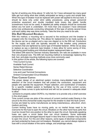 big fan of working any thing above 12 volts hot, for I have witnessed too many good
folks get hurt doing what was initially anticipated as being a quick and simple task.
When this type of breaker must be replaced with power still applied to the bus bars, it
should be done only under strict safety procedures; using proper personnel
protective equipment and double insulated tools (every day plastic handle
screwdrivers must not be used). A detailed job safety analysis should be conducted
before any hot work is undertaken. On more than one occasion I have witnessed
some truly professionals conducting rehearsals of this type of activity several times
until each safety step was done correctly. Take the time you need to be safe.
Din Rail Mounted Breakers
With this method, a mounting rail is secured to the enclosure and the breaker is
snapped onto the mounting rail. This allows for replacement to be made quickly as
the device can be un-clipped and a new one clipped on to the DIN rail. Conductors
for the supply and load are typically secured to the breaker using pressure
connectors that are tightened by some type of threaded fastener. While not as easy
to replace as say a stab-lock type breaker, it does allow for some saving of time,
both during panel building and individual breaker replacement later on.
The letters DIN stand for German Industry Standards. Din rails are available in more
than one physical size. The DIN rail mounting method is increasingly replacing thru
bolt, foot, and plate mounting methods once more commonly used.
In this portion of the article, the following topics are covered:
Time Current Curves
Available Fault Current
Series Rated Devices
Selective Coordination
Line and Load Terminal Connections
Ambient Compensated Circuit Breakers
Time Current Curves
The proper design of an electrical system involves many-detailed task, such as
selection of the circuit breakers that will protect the conductors, equipment and
people who operate the equipment. Proper selection, and coordination of breakers
for a specific installed system is facilitated by the use of time current curves.
Readingm these curves is quite technical and will not be covered in adequate detail
to allow
someone to properly select OCPD’s; my intention is to provide only a brief overview
in this short paper.
Time current curves are plots of the amount of current (vertical scale) flowing in the
circuit to the time (horizontal scale) required for the breaker to clear the fault current.
Curves are listed by some manufactures as being instantaneous, ultra-short, short,
medium and long.
Current limiting fuses have no moving parts, so no inertial forces need to be
overcome for the fuse to open the circuit. Breakers on the other hand have parts that
must be moved from one position to the other to open the circuit. Generally speaking
fuses can open a circuit faster than can circuit breakers. Some solid-state
components can be damaged beyond repair in less time than a breaker may be able
to open the circuit. For this and other reasons, some types of electrical components
are best protected by fuses and not breakers. Restated, you cannot always replace a
fuse with a circuit breaker of the same voltage, and amperage values.
23
 