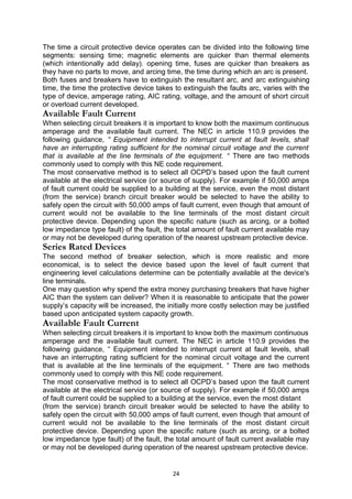 The time a circuit protective device operates can be divided into the following time
segments: sensing time; magnetic elements are quicker than thermal elements
(which intentionally add delay). opening time, fuses are quicker than breakers as
they have no parts to move, and arcing time, the time during which an arc is present.
Both fuses and breakers have to extinguish the resultant arc, and arc extinguishing
time, the time the protective device takes to extinguish the faults arc, varies with the
type of device, amperage rating, AIC rating, voltage, and the amount of short circuit
or overload current developed.
Available Fault Current
When selecting circuit breakers it is important to know both the maximum continuous
amperage and the available fault current. The NEC in article 110.9 provides the
following guidance, “ Equipment intended to interrupt current at fault levels, shall
have an interrupting rating sufficient for the nominal circuit voltage and the current
that is available at the line terminals of the equipment. “ There are two methods
commonly used to comply with this NE code requirement.
The most conservative method is to select all OCPD’s based upon the fault current
available at the electrical service (or source of supply). For example if 50,000 amps
of fault current could be supplied to a building at the service, even the most distant
(from the service) branch circuit breaker would be selected to have the ability to
safely open the circuit with 50,000 amps of fault current, even though that amount of
current would not be available to the line terminals of the most distant circuit
protective device. Depending upon the specific nature (such as arcing, or a bolted
low impedance type fault) of the fault, the total amount of fault current available may
or may not be developed during operation of the nearest upstream protective device.
Series Rated Devices
The second method of breaker selection, which is more realistic and more
economical, is to select the device based upon the level of fault current that
engineering level calculations determine can be potentially available at the device's
line terminals.
One may question why spend the extra money purchasing breakers that have higher
AIC than the system can deliver? When it is reasonable to anticipate that the power
supply’s capacity will be increased, the initially more costly selection may be justified
based upon anticipated system capacity growth.
Available Fault Current
When selecting circuit breakers it is important to know both the maximum continuous
amperage and the available fault current. The NEC in article 110.9 provides the
following guidance, “ Equipment intended to interrupt current at fault levels, shall
have an interrupting rating sufficient for the nominal circuit voltage and the current
that is available at the line terminals of the equipment. “ There are two methods
commonly used to comply with this NE code requirement.
The most conservative method is to select all OCPD’s based upon the fault current
available at the electrical service (or source of supply). For example if 50,000 amps
of fault current could be supplied to a building at the service, even the most distant
(from the service) branch circuit breaker would be selected to have the ability to
safely open the circuit with 50,000 amps of fault current, even though that amount of
current would not be available to the line terminals of the most distant circuit
protective device. Depending upon the specific nature (such as arcing, or a bolted
low impedance type fault) of the fault, the total amount of fault current available may
or may not be developed during operation of the nearest upstream protective device.
24
 