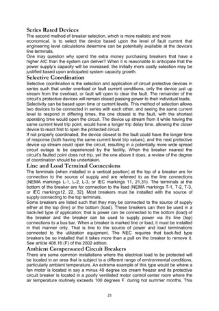 Series Rated Devices
The second method of breaker selection, which is more realistic and more
economical, is to select the device based upon the level of fault current that
engineering level calculations determine can be potentially available at the device's
line terminals.
One may question why spend the extra money purchasing breakers that have a
higher AIC than the system can deliver? When it is reasonable to anticipate that the
power supply’s capacity will be increased, the initially more costly selection may be
justified based upon anticipated system capacity growth.
Selective Coordination
Selective coordination is the selection and application of circuit protective devices in
series such that under overload or fault current conditions, only the device just up
stream from the overload, or fault will open to clear the fault. The remainder of the
circuit’s protective devices will remain closed passing power to their individual loads.
Selectivity can be based upon time or current levels. This method of selection allows
two devices to be connected in series with each other, and seeing the same current
level to respond in differing times, the one closest to the fault, with the shortest
operating time would open the circuit. The device up stream from it while having the
same current level trip point, would have a longer trip delay time, allowing the closer
device to react first to open the protected circuit.
If not properly coordinated, the device closest to the fault could have the longer time
of response (both having the same current level trip values), and the next protective
device up stream could open the circuit, resulting in a potentially more wide spread
circuit outage to be experienced by the facility. When the breaker nearest the
circuit’s faulted point does not trip, yet the one above it does, a review of the degree
of coordination should be undertaken.
Line and Load Terminal Connections
The terminals (when installed in a vertical position) at the top of a breaker are for
connection to the source of supply and are refereed to as the line connections
(NEMA markings L-1, L-2, L-3, or IEC markings 11, 21,31). The terminals at the
bottom of the breaker are for connection to the load (NEMA markings T-1, T-2, T-3,
or IEC markings12, 22, 32). Most breakers must be installed with the source of
supply connecting to the top terminals.
Some breakers are listed such that they may be connected to the source of supply
either at the top (line) or the bottom (load). These breakers can then be used in a
back-fed type of application; that is power can be connected to the bottom (load) of
the breaker and the breaker can be used to supply power via it’s line (top)
connections to a bus bar. When a breaker is marked line or load, it must be installed
in that manner only. That is line to the source of power and load terminations
connected to the utilization equipment. The NEC requires that back-fed type
breakers be so installed that it takes more than a pull on the breaker to remove it.
See article 408.16 (F) of the 2002 edition.
Ambient Compensated Circuit Breakers
There are some common installations where the electrical load to be protected will
be located in an area that is subject to a different range of environmental conditions,
particularly ambient temperature. An extreme example of this type would be where a
fan motor is located in say a minus 40 degree ice cream freezer and its protective
circuit breaker is located in a poorly ventilated motor control center room where the
air temperature routinely exceeds 100 degrees F. during hot summer months. This
25
 