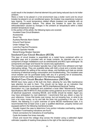could result in the breaker’s thermal element trip point being reduced due to its hotter
ambient.
Were a motor to be placed in a hot environment (say a boiler room) and its circuit
breaker be placed in an air conditioned space, the breaker may experience nuisance
type tripping. To avoid temperature related offsets breakers are available with an
ambient compensation feature. This allows the breaker to open the circuit,
withoutdeviation caused by changes in the ambient air temperature within a listed
ambient temperature range.
In this portion of the article, the following topics are covered:
Insulated Case Circuit Breakers
Accessories
Shunt Trip
Auxiliary-Remote Alarm Switch
Ground Fault Sensor
Under Voltage Trip
Lock-Out-Tag-Out Provisions
Remote Operator Handle
Stored Energy Breaker Operator
Insulated Case Circuit Breakers (ICCB)
This type of circuit breaker is assembled on a metal frame contained within an
insulated case and is provided with air break contacts. Its intended use is as a
component of larger installations such as switchboards and MCC type switchgear. Its
components are larger and heavier for severe duty applications.
The insulated case circuit breaker typically has a high short time withstand and high
interrupting ratings. They are available today with both a local and a remote means
of communication for setting of the various values, and facilitate such task as remote
monitoring of electrical energy consumption and troubleshooting. The insulated case
circuit breaker can be purchased today with any of a growing list of accessories,
several of which are briefly reviewed in the following paragraphs.
Molded Case Circuit Breaker Maintenance (MCCB)
MCCB have many years of life built into them, allowing for very little maintenance
type attention be paid to them. This should not be taken as an indication that
periodic maintenance is not required. NETA (InterNational Electrical Testing
Association Inc.) has developed and published a book titled “Maintenance Testing
Specifications (NETA-MTS-01) that provides some guidance as to how various types
of electrical equipment, including MCCB, and ICCBs should be tested. Again you
may have anticipated my next statement. I recommend that you obtain a copy for
your reference. I know that books cost money, but not knowing how, or what to do
cost a lot more money, so try and talk the boss into purchasing it for you. In the
interim, the following is a quick overview of some MCCB maintenance task. It is
recommended that at least once a year a qualified electrician, properly trained and
equipped perform the following maintenance task:
Visually inspect the case to determine if any portion indicates overheating, replace
the breaker if overheating indications are found.
Check connections for indications of overheating.
Cycle the breaker five times manually.
Check and record the voltage drop across the breaker using a calibrated digital
voltmeter (capable of reading three places to the right of the decimal point).
26
 