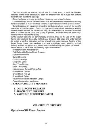 The load should be operated at full load for three hours, or until the breaker
reaches normal load temperature, scan the breaker with an IR type non contact
thermometer, record the readings.
Record voltages, and note any voltage imbalance from phase to phase.
Current readings should be taken with a true RMS type meter due to the increasing
harmonic content in many electrical systems in commercial/industrial facilities today.
Current readings on equipment grounding conductors (where required) for specific
machines should be noted. Clamp on type ground-rod circuit resistance reading
meters should be used for this task as they can detect both the impedance and the
level of current on the conductor (if any is present, as other clamp on type amp-
meters will not indicate Ma levels).
While breaker test sets are commercially available, they are for use on the larger
frame size breakers. Generally molded case breakers 250 amps and under cannot
be tested to confirm operation on their original time-current curves. Testing of the
larger frame power type breakers is a very specialized area, requiring special
training and test equipment and should be conducted only by competent personnel.
In this portion of the article, the following topics are covered:
Microcomputer Circuit Breakers
Field Selectable Rating Circuit Breakers
Operation Overview
Current Sensing
Continuous Amps
Long Time Delay
Short Time Pick-up
Short Time Delay
Instantaneous Current Pick-up Trip
Ground Fault Current
Ground Fault Pick-up
Ground Fault Delay
Visual Annunciation-indication Lamps
Power Consumption Monitoring
TYPE OF CIRCUIT BREAKERS
1. OIL CIRCUIT BREAKER
2. SF6 CIRCUIT BREAKER
3. VACCUME CIRCUIT BREAKER
OIL CIRCUIT BREAKER
Operation of Oil Circuit Breaker
27
 
