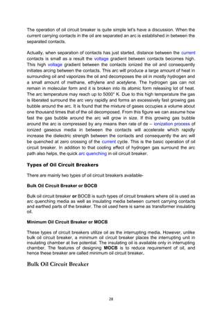 The operation of oil circuit breaker is quite simple let’s have a discussion. When the
current carrying contacts in the oil are separated an arc is established in between the
separated contacts.
Actually, when separation of contacts has just started, distance between the current
contacts is small as a result the voltage gradient between contacts becomes high.
This high voltage gradient between the contacts ionized the oil and consequently
initiates arcing between the contacts. This arc will produce a large amount of heat in
surrounding oil and vaporizes the oil and decomposes the oil in mostly hydrogen and
a small amount of methane, ethylene and acetylene. The hydrogen gas can not
remain in molecular form and it is broken into its atomic form releasing lot of heat.
The arc temperature may reach up to 5000° K. Due to this high temperature the gas
is liberated surround the arc very rapidly and forms an excessively fast growing gas
bubble around the arc. It is found that the mixture of gases occupies a volume about
one thousand times that of the oil decomposed. From this figure we can assume how
fast the gas bubble around the arc will grow in size. If this growing gas bubble
around the arc is compressed by any means then rate of de – ionization process of
ionized gaseous media in between the contacts will accelerate which rapidly
increase the dielectric strength between the contacts and consequently the arc will
be quenched at zero crossing of the current cycle. This is the basic operation of oil
circuit breaker. In addition to that cooling effect of hydrogen gas surround the arc
path also helps, the quick arc quenching in oil circuit breaker.
Types of Oil Circuit Breakers
There are mainly two types of oil circuit breakers available-
Bulk Oil Circuit Breaker or BOCB
Bulk oil circuit breaker or BOCB is such types of circuit breakers where oil is used as
arc quenching media as well as insulating media between current carrying contacts
and earthed parts of the breaker. The oil used here is same as transformer insulating
oil.
Minimum Oil Circuit Breaker or MOCB
These types of circuit breakers utilize oil as the interrupting media. However, unlike
bulk oil circuit breaker, a minimum oil circuit breaker places the interrupting unit in
insulating chamber at live potential. The insulating oil is available only in interrupting
chamber. The features of designing MOCB is to reduce requirement of oil, and
hence these breaker are called minimum oil circuit breaker.
Bulk Oil Circuit Breaker
28
 