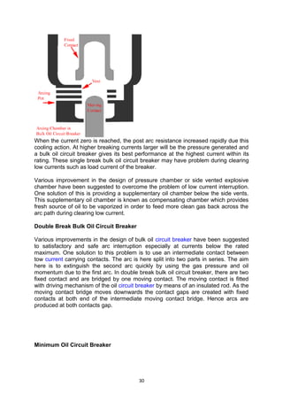 When the current zero is reached, the post arc resistance increased rapidly due this
cooling action. At higher breaking currents larger will be the pressure generated and
a bulk oil circuit breaker gives its best performance at the highest current within its
rating. These single break bulk oil circuit breaker may have problem during clearing
low currents such as load current of the breaker.
Various improvement in the design of pressure chamber or side vented explosive
chamber have been suggested to overcome the problem of low current interruption.
One solution of this is providing a supplementary oil chamber below the side vents.
This supplementary oil chamber is known as compensating chamber which provides
fresh source of oil to be vaporized in order to feed more clean gas back across the
arc path during clearing low current.
Double Break Bulk Oil Circuit Breaker
Various improvements in the design of bulk oil circuit breaker have been suggested
to satisfactory and safe arc interruption especially at currents below the rated
maximum. One solution to this problem is to use an intermediate contact between
tow current carrying contacts. The arc is here split into two parts in series. The aim
here is to extinguish the second arc quickly by using the gas pressure and oil
momentum due to the first arc. In double break bulk oil circuit breaker, there are two
fixed contact and are bridged by one moving contact. The moving contact is fitted
with driving mechanism of the oil circuit breaker by means of an insulated rod. As the
moving contact bridge moves downwards the contact gaps are created with fixed
contacts at both end of the intermediate moving contact bridge. Hence arcs are
produced at both contacts gap.
Minimum Oil Circuit Breaker
30
 