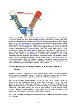 As the volume of the oil in bulk oil circuit breaker is huge, the chances of fire hazard
in bulk oil system are more. For avoiding unwanted fire hazard in the system, one
important development in the design of oil circuit breaker has been introduced where
use of oil in the circuit breaker is much less than that of bulk oil circuit breaker. It has
been decided that the oil in the circuit breaker should be used only as arc quenching
media not as an insulating media. Then the concept of minimum oil circuit breaker
comes. In this type of circuit breaker the arc interrupting device is enclosed in a tank
of insulating material which as a whole is at live potential of system. This chamber is
called arcing chamber or interrupting pot. The gas pressure developed in the arcing
chamber depends upon the current to be interrupted. Higher the current to be
interrupted causes larger the gas pressure developed in side the chamber, hence
better the arc quenching. But this put a limit on the design of the arc chamber for
mechanical stresses. With use of better insulating materials for the arcing chambers
such as glass fiber, reinforced synthetic resin etc, the minimum oil circuit breaker are
able to meet easily the increased fault levels of the system.
Working Principle or Arc Quenching in Minimum Oil Circuit
Breaker
Working Principle of minimum oil circuit breaker or arc quenching in minimum oil
circuit breaker is described below. In a minimum oil circuit breaker, the arc drawn
across the current carrying contacts is contained inside the arcing chamber.
Hence the hydrogen bubble formed by the vaporized oil is trapped inside the
chamber. As the contacts continue to move, after its certain travel an exit vent
becomes available for exhausting the trapped hydrogen gas. There are two different
types of arcing chamber is available in terms of venting are provided in the arcing
chambers. One is axial venting and other is radial venting. In axial venting, gases
(mostly Hydrogen), produced due to vaporization of oil and decomposition of oil
during arc, will sweep the arc in axial or longitudinal direction.
Let’s have a look on working principle Minimum Oil Circuit Breaker with axial venting
arc chamber.
31
 