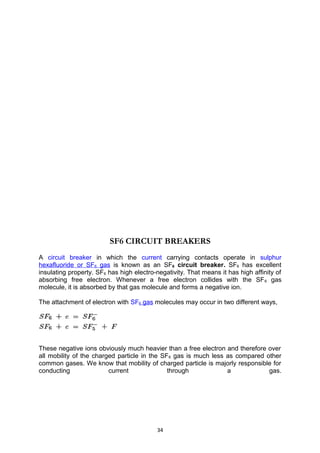 SF6 CIRCUIT BREAKERS
A circuit breaker in which the current carrying contacts operate in sulphur
hexafluoride or SF6 gas is known as an SF6 circuit breaker. SF6 has excellent
insulating property. SF6 has high electro-negativity. That means it has high affinity of
absorbing free electron. Whenever a free electron collides with the SF6 gas
molecule, it is absorbed by that gas molecule and forms a negative ion.
The attachment of electron with SF6 gas molecules may occur in two different ways,
These negative ions obviously much heavier than a free electron and therefore over
all mobility of the charged particle in the SF6 gas is much less as compared other
common gases. We know that mobility of charged particle is majorly responsible for
conducting current through a gas.
34
 