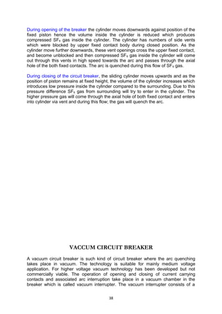 During opening of the breaker the cylinder moves downwards against position of the
fixed piston hence the volume inside the cylinder is reduced which produces
compressed SF6 gas inside the cylinder. The cylinder has numbers of side vents
which were blocked by upper fixed contact body during closed position. As the
cylinder move further downwards, these vent openings cross the upper fixed contact,
and become unblocked and then compressed SF6 gas inside the cylinder will come
out through this vents in high speed towards the arc and passes through the axial
hole of the both fixed contacts. The arc is quenched during this flow of SF6 gas.
During closing of the circuit breaker, the sliding cylinder moves upwards and as the
position of piston remains at fixed height, the volume of the cylinder increases which
introduces low pressure inside the cylinder compared to the surrounding. Due to this
pressure difference SF6 gas from surrounding will try to enter in the cylinder. The
higher pressure gas will come through the axial hole of both fixed contact and enters
into cylinder via vent and during this flow; the gas will quench the arc.
VACCUM CIRCUIT BREAKER
A vacuum circuit breaker is such kind of circuit breaker where the arc quenching
takes place in vacuum. The technology is suitable for mainly medium voltage
application. For higher voltage vacuum technology has been developed but not
commercially viable. The operation of opening and closing of current carrying
contacts and associated arc interruption take place in a vacuum chamber in the
breaker which is called vacuum interrupter. The vacuum interrupter consists of a
38
 