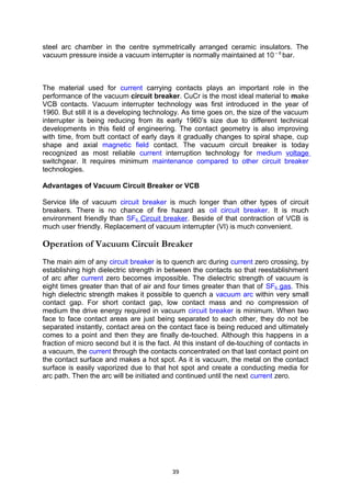 steel arc chamber in the centre symmetrically arranged ceramic insulators. The
vacuum pressure inside a vacuum interrupter is normally maintained at 10 – 6
bar.
The material used for current carrying contacts plays an important role in the
performance of the vacuum circuit breaker. CuCr is the most ideal material to make
VCB contacts. Vacuum interrupter technology was first introduced in the year of
1960. But still it is a developing technology. As time goes on, the size of the vacuum
interrupter is being reducing from its early 1960’s size due to different technical
developments in this field of engineering. The contact geometry is also improving
with time, from butt contact of early days it gradually changes to spiral shape, cup
shape and axial magnetic field contact. The vacuum circuit breaker is today
recognized as most reliable current interruption technology for medium voltage
switchgear. It requires minimum maintenance compared to other circuit breaker
technologies.
Advantages of Vacuum Circuit Breaker or VCB
Service life of vacuum circuit breaker is much longer than other types of circuit
breakers. There is no chance of fire hazard as oil circuit breaker. It is much
environment friendly than SF6 Circuit breaker. Beside of that contraction of VCB is
much user friendly. Replacement of vacuum interrupter (VI) is much convenient.
Operation of Vacuum Circuit Breaker
The main aim of any circuit breaker is to quench arc during current zero crossing, by
establishing high dielectric strength in between the contacts so that reestablishment
of arc after current zero becomes impossible. The dielectric strength of vacuum is
eight times greater than that of air and four times greater than that of SF6 gas. This
high dielectric strength makes it possible to quench a vacuum arc within very small
contact gap. For short contact gap, low contact mass and no compression of
medium the drive energy required in vacuum circuit breaker is minimum. When two
face to face contact areas are just being separated to each other, they do not be
separated instantly, contact area on the contact face is being reduced and ultimately
comes to a point and then they are finally de-touched. Although this happens in a
fraction of micro second but it is the fact. At this instant of de-touching of contacts in
a vacuum, the current through the contacts concentrated on that last contact point on
the contact surface and makes a hot spot. As it is vacuum, the metal on the contact
surface is easily vaporized due to that hot spot and create a conducting media for
arc path. Then the arc will be initiated and continued until the next current zero.
39
 