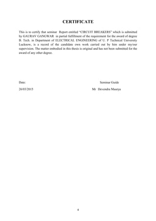 CERTIFICATE
This is to certify that seminar Report entitled “CIRCUIT BREAKERS” which is submitted
by GAURAV GANGWAR in partial fulfillment of the requirement for the award of degree
B. Tech. in Department of ELECTRICAL ENGINEERING of U. P Technical University
Lucknow, is a record of the candidate own work carried out by him under my/our
supervision. The matter embodied in this thesis is original and has not been submitted for the
award of any other degree.
Date: Seminar Guide
26/03/2015 Mr Devendra Maurya
4
 