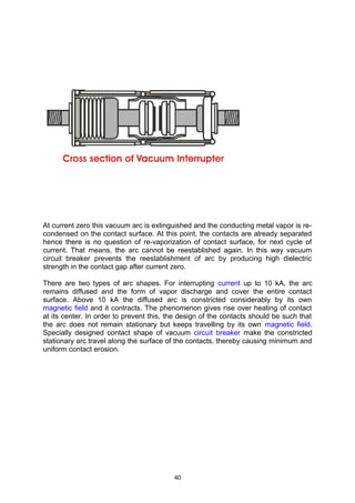 At current zero this vacuum arc is extinguished and the conducting metal vapor is re-
condensed on the contact surface. At this point, the contacts are already separated
hence there is no question of re-vaporization of contact surface, for next cycle of
current. That means, the arc cannot be reestablished again. In this way vacuum
circuit breaker prevents the reestablishment of arc by producing high dielectric
strength in the contact gap after current zero.
There are two types of arc shapes. For interrupting current up to 10 kA, the arc
remains diffused and the form of vapor discharge and cover the entire contact
surface. Above 10 kA the diffused arc is constricted considerably by its own
magnetic field and it contracts. The phenomenon gives rise over heating of contact
at its center. In order to prevent this, the design of the contacts should be such that
the arc does not remain stationary but keeps travelling by its own magnetic field.
Specially designed contact shape of vacuum circuit breaker make the constricted
stationary arc travel along the surface of the contacts, thereby causing minimum and
uniform contact erosion.
40
 