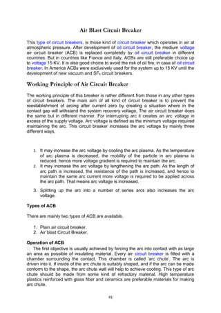 Air Blast Circuit Breaker
This type of circuit breakers, is those kind of circuit breaker which operates in air at
atmospheric pressure. After development of oil circuit breaker, the medium voltage
air circuit breaker (ACB) is replaced completely by oil circuit breaker in different
countries. But in countries like France and Italy, ACBs are still preferable choice up
to voltage 15 KV. It is also good choice to avoid the risk of oil fire, in case of oil circuit
breaker. In America ACBs were exclusively used for the system up to 15 KV until the
development of new vacuum and SF6 circuit breakers.
Working Principle of Air Circuit Breaker
The working principle of this breaker is rather different from those in any other types
of circuit breakers. The main aim of all kind of circuit breaker is to prevent the
reestablishment of arcing after current zero by creating a situation where in the
contact gap will withstand the system recovery voltage. The air circuit breaker does
the same but in different manner. For interrupting arc it creates an arc voltage in
excess of the supply voltage. Arc voltage is defined as the minimum voltage required
maintaining the arc. This circuit breaker increases the arc voltage by mainly three
different ways,
1. It may increase the arc voltage by cooling the arc plasma. As the temperature
of arc plasma is decreased, the mobility of the particle in arc plasma is
reduced, hence more voltage gradient is required to maintain the arc.
2. It may increase the arc voltage by lengthening the arc path. As the length of
arc path is increased, the resistance of the path is increased, and hence to
maintain the same arc current more voltage is required to be applied across
the arc path. That means arc voltage is increased.
3. Splitting up the arc into a number of series arcs also increases the arc
voltage.
Types of ACB
There are mainly two types of ACB are available.
1. Plain air circuit breaker.
2. Air blast Circuit Breaker.
Operation of ACB
 The first objective is usually achieved by forcing the arc into contact with as large
an area as possible of insulating material. Every air circuit breaker is fitted with a
chamber surrounding the contact. This chamber is called ‘arc chute’. The arc is
driven into it. If inside of the arc chute is suitably shaped, and if the arc can be made
conform to the shape, the arc chute wall will help to achieve cooling. This type of arc
chute should be made from some kind of refractory material. High temperature
plastics reinforced with glass fiber and ceramics are preferable materials for making
arc chute.
41
 