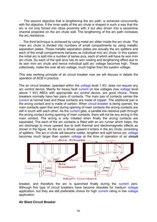  The second objective that is lengthening the arc path, is achieved concurrently
with fist objective. If the inner walls of the arc chute is shaped in such a way that the
arc is not only forced into close proximity with it but also driven into a serpentine
channel projected on the arc chute wall. The lengthening of the arc path increases
the arc resistance.
 The third technique is achieved by using metal arc slitter inside the arc chute. The
main arc chute is divided into numbers of small compartments by using metallic
separation plates. These metallic separation plates are actually the arc splitters and
each of the small compartments behaves as individual mini arc chute. In this system
the initial arc is split into a number of series arcs, each of which will have its won mini
arc chute. So each of the split arcs has its won cooling and lengthening effect due to
its won mini arc chute and hence individual split arc voltage becomes high. These
collectively, make the over all arc voltage, much higher than the system voltage.
This was working principle of air circuit breaker now we will discuss in details the
operation of ACB in practice.
The air circuit breaker, operated within the voltage level 1 KV, does not require any
arc control device. Mainly for heavy fault current on low voltages (low voltage level
above 1 KV) ABCs with appropriate arc control device, are good choice. These
breakers normally have two pairs of contacts. The main pair of contacts carries the
current at normal load and these contacts are made of copper. The additional pair is
the arcing contact and is made of carbon. When circuit breaker is being opened, the
main contacts open first and during opening of main contacts the arcing contacts are
still in touch with each other. As the current gets, a parallel low resistive path through
the arcing contact during opening of main contacts, there will not be any arcing in the
main contact. The arcing is only initiated when finally the arcing contacts are
separated. The each of the arc contacts is fitted with an arc runner which helps, the
arc discharge to move upward due to both thermal and electromagnetic effects as
shown in the figure. As the arc is driven upward it enters in the arc chute, consisting
of splitters. The arc in chute will become colder, lengthen and split hence arc voltage
becomes much larger than system voltage at the time of operation of air circuit
breaker, and therefore the arc is quenched finally during the current zero.
Although this type of circuit breakers have become obsolete for medium voltage
application, but they are still preferable choice for high current rating in low voltage
application.
Air Blast Circuit Breaker
42
 