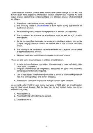 These types of air circuit breaker were used for the system voltage of 245 KV, 420
KV and even more, especially where faster breaker operation was required. Air blast
circuit breaker has some specific advantages over oil circuit breaker which are listed
as follows,
1. There is no chance of fire hazard caused by oil.
2. The breaking speed of circuit breaker is much higher during operation of air
blast circuit breaker.
3. Arc quenching is much faster during operation of air blast circuit breaker.
4. The duration of arc is same for all values of small as well as high currents
interruptions.
5. As the duration of arc is smaller, so lesser amount of heat realized from arc to
current carrying contacts hence the service life of the contacts becomes
longer.
6. The stability of the system can be well maintained as it depends on the speed
of operation of circuit breaker.
7. Requires much less maintenance compared to oil circuit breaker.
There are also some disadvantages of air blast circuit breakers-
1. In order to have frequent operations, it is necessary to have sufficiently high
capacity air compressor.
2. Frequent maintenance of compressor, associated air pipes and automatic
control equipments is also required.
3. Due to high speed current interruption there is always a chance of high rate of
rise of re-striking voltage and current chopping.
4. There also a chance of air pressure leakage from air pipes junctions.
As we said earlier that there are mainly two types of ACB, plain air circuit breaker
and air blast circuit breaker. But the later can be sub divided further into three
different categories.
1. Axial Blast ACB.
2. Axial Blast ACB with side moving contact.
3. Cross Blast ACB.
43
 
