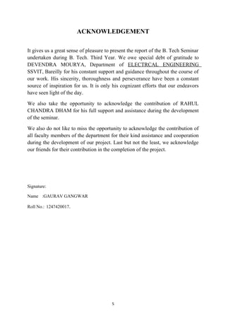 ACKNOWLEDGEMENT
It gives us a great sense of pleasure to present the report of the B. Tech Seminar
undertaken during B. Tech. Third Year. We owe special debt of gratitude to
DEVENDRA MOURYA, Department of ELECTRCAL ENGINEERING
SSVIT, Bareilly for his constant support and guidance throughout the course of
our work. His sincerity, thoroughness and perseverance have been a constant
source of inspiration for us. It is only his cognizant efforts that our endeavors
have seen light of the day.
We also take the opportunity to acknowledge the contribution of RAHUL
CHANDRA DHAM for his full support and assistance during the development
of the seminar.
We also do not like to miss the opportunity to acknowledge the contribution of
all faculty members of the department for their kind assistance and cooperation
during the development of our project. Last but not the least, we acknowledge
our friends for their contribution in the completion of the project.
Signature:
Name :GAURAV GANGWAR
Roll No.: 1247420017.
5
 