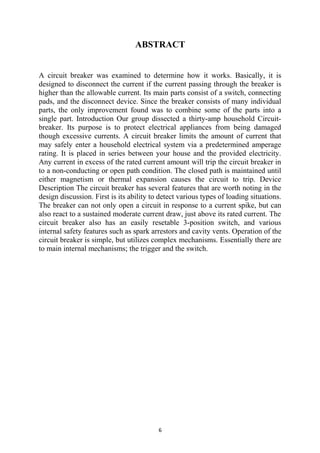 ABSTRACT
A circuit breaker was examined to determine how it works. Basically, it is
designed to disconnect the current if the current passing through the breaker is
higher than the allowable current. Its main parts consist of a switch, connecting
pads, and the disconnect device. Since the breaker consists of many individual
parts, the only improvement found was to combine some of the parts into a
single part. Introduction Our group dissected a thirty-amp household Circuit-
breaker. Its purpose is to protect electrical appliances from being damaged
though excessive currents. A circuit breaker limits the amount of current that
may safely enter a household electrical system via a predetermined amperage
rating. It is placed in series between your house and the provided electricity.
Any current in excess of the rated current amount will trip the circuit breaker in
to a non-conducting or open path condition. The closed path is maintained until
either magnetism or thermal expansion causes the circuit to trip. Device
Description The circuit breaker has several features that are worth noting in the
design discussion. First is its ability to detect various types of loading situations.
The breaker can not only open a circuit in response to a current spike, but can
also react to a sustained moderate current draw, just above its rated current. The
circuit breaker also has an easily resetable 3-position switch, and various
internal safety features such as spark arrestors and cavity vents. Operation of the
circuit breaker is simple, but utilizes complex mechanisms. Essentially there are
to main internal mechanisms; the trigger and the switch.
6
 