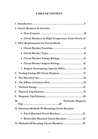 TABLE OF CONTENT
1. Introduction………………………………………...…………9
2. Circuit Breakers As Switches
• Over-Currents ……….………………………………….10
• Circuit Breakers As High Temperature Limit Switch..11
3. NEC Requirements For Circuit Break
• Circuit Breaker Functions……………………………...11
• Circuit Breaker Types ………………………………….11
• Circuit Breaker Voltage Ratings……………………….11
• Circuit Breaker Ampere Ratings………………………16
• Ampere Interrupting Capacity (AIC)………………….16
4. Testing-Listing OF Circuit Breakers……………………….17
5. The Electrical Arc……………………………………………18
6. The Effects of Current Flow………………………………...19
7. Thermal Energy……………………………………………..19
8. Thermal Trip Element………………………………………19
9. Magnetic Trip Element……………………………………..20
10. Hydraulic-Magnetic
Trip…………………………………...20
11. Elements Methods Of Mounting Circuit Breakers
• Fixed Mounted Circuit Breakers……………………...21
• Removable Mounted Circuit Breakers…………….….21
12. Methods Of Securing Circuit Breakers……………….….21
7
 