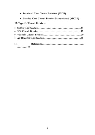 • Insulated Case Circuit Breakers (ICCB)
• Molded Case Circuit Breaker Maintenance (MCCB)
13. Type Of Circuit Breakers
• Oil Circuit Breaker…………………………………………...28
• SF6 Circuit Breaker…………………………………………..35
• Vaccum Circuit Breaker………………………….…………..39
• Air Blast Circuit Breaker………………………….………….41
14. Reference………………………………………….
…………45
8
 