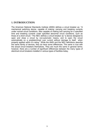 1. INTRODUCTION
The American National Standards Institute (ANSI) defines a circuit breaker as: “A
mechanical switching device, capable of making, carrying and breaking currents
under normal circuit conditions. Also capable of making and carrying for a specified
time and breaking currents under specified abnormal circuit conditions, such as
those of a short circuit.” The NEC defines a circuit breaker as “a device designed to
open and close a circuit by non-automatic means, and to open the circuit
automatically on a predetermined over current without damage to itself when
properly applied within it’s rating.” While the ANSI and the NEC definitions describe
the same family of devices, they do have some differences. The same is true with
the actual circuit breakers themselves. They are much the same in general terms;
however, there are a number of significant differences between the many types of
electrical circuit breakers installed in various types of facilities today.
9
 
