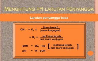 MENGHITUNG PH LARUTAN PENYANGGA
              Larutan penyangga basa

                        [basa lemah]
     [OH-]   = Kb x   [asam konjugasi]

             = Kb x    mol basa lemah
                      mol asam konjugasi

       pOH     = pKb – log   [    mol basa lemah
                                 mol asam konjugasi   ]
       pH     = 14 – pOH
 