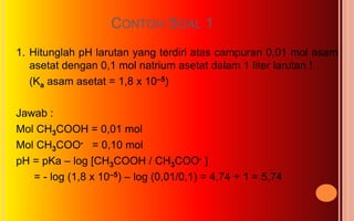 CONTOH SOAL 1
1. Hitunglah pH larutan yang terdiri atas campuran 0,01 mol asam
   asetat dengan 0,1 mol natrium asetat dalam 1 liter larutan !
   (Ka asam asetat = 1,8 x 10–5)

Jawab :
Mol CH3COOH = 0,01 mol
Mol CH3COO- = 0,10 mol
pH = pKa – log [CH3COOH / CH3COO- ]
   = - log (1,8 x 10–5) – log (0,01/0,1) = 4,74 + 1 = 5,74
 