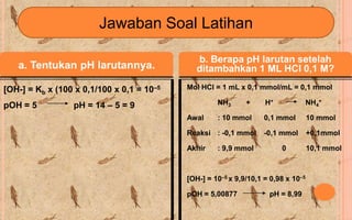 Jawaban Soal Latihan

                                              b. Berapa pH larutan setelah
   a. Tentukan pH larutannya.                 ditambahkan 1 ML HCl 0,1 M?

[OH-] = Kb x (100 x 0,1/100 x 0,1 = 10–5   Mol HCl = 1 mL x 0,1 mmol/mL = 0,1 mmol

pOH = 5          pH = 14 – 5 = 9                    NH3      +     H+           NH4+

                                           Awal     : 10 mmol      0,1 mmol        10 mmol

                                           Reaksi : -0,1 mmol      -0,1 mmol       +0,1mmol

                                           Akhir    : 9,9 mmol          0          10,1 mmol



                                           [OH-] = 10–5 x 9,9/10,1 = 0,98 x 10–5

                                           pOH = 5,00877            pH = 8,99
 