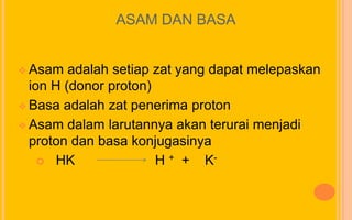 ASAM DAN BASA


 Asam   adalah setiap zat yang dapat melepaskan
  ion H (donor proton)
 Basa adalah zat penerima proton

 Asam dalam larutannya akan terurai menjadi
  proton dan basa konjugasinya
     HK               H + + K-
 
