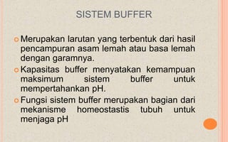 SISTEM BUFFER

 Merupakan   larutan yang terbentuk dari hasil
  pencampuran asam lemah atau basa lemah
  dengan garamnya.
 Kapasitas buffer menyatakan kemampuan
  maksimum         sistem     buffer     untuk
  mempertahankan pH.
 Fungsi sistem buffer merupakan bagian dari
  mekanisme homeostastis tubuh untuk
  menjaga pH
 