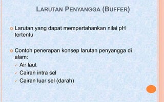 LARUTAN PENYANGGA (BUFFER)

   Larutan yang dapat mempertahankan nilai pH
    tertentu

   Contoh penerapan konsep larutan penyangga di
    alam:
     Air laut

     Cairan intra sel

     Cairan luar sel (darah)
 