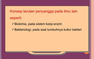 Konsep larutan penyangga pada ilmu lain
seperti:
 Biokimia, pada sistem kerja enzim
 Bakteriologi, pada saat tumbuhnya kultur bakteri
 