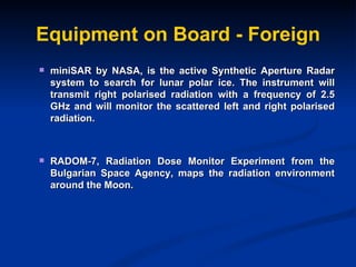 Equipment on Board - Foreign miniSAR by NASA, is the active Synthetic Aperture Radar system to search for lunar polar ice. The instrument will transmit right polarised radiation with a frequency of 2.5 GHz and will monitor the scattered left and right polarised radiation.  RADOM-7, Radiation Dose Monitor Experiment from the Bulgarian Space Agency, maps the radiation environment around the Moon. 