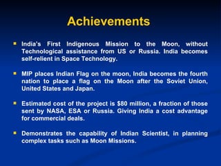 Achievements India’s First Indigenous Mission to the Moon, without Technological assistance from US or Russia. India becomes self-relient in Space Technology. MIP places Indian Flag on the moon,  India becomes the fourth nation to place a flag on the Moon after the Soviet Union, United States and Japan. Estimated cost of the project is $80 million, a fraction of those sent by NASA, ESA or Russia. Giving India a cost advantage for commercial deals. Demonstrates the capability of Indian Scientist, in planning complex tasks such as Moon Missions. 